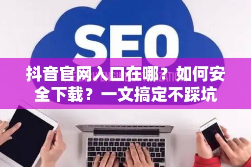 抖音官网入口在哪？如何安全下载？一文搞定不踩坑