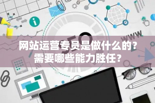 网站运营专员是做什么的？需要哪些能力胜任？